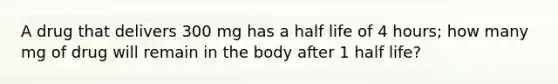 A drug that delivers 300 mg has a half life of 4 hours; how many mg of drug will remain in the body after 1 half life?