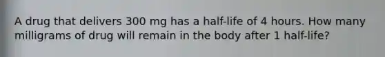 A drug that delivers 300 mg has a half-life of 4 hours. How many milligrams of drug will remain in the body after 1 half-life?