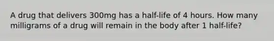 A drug that delivers 300mg has a half-life of 4 hours. How many milligrams of a drug will remain in the body after 1 half-life?