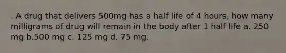 . A drug that delivers 500mg has a half life of 4 hours, how many milligrams of drug will remain in the body after 1 half life a. 250 mg b.500 mg c. 125 mg d. 75 mg.