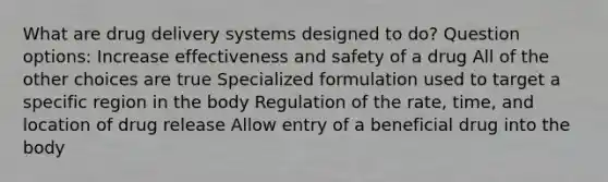 What are drug delivery systems designed to do? Question options: Increase effectiveness and safety of a drug All of the other choices are true Specialized formulation used to target a specific region in the body Regulation of the rate, time, and location of drug release Allow entry of a beneficial drug into the body