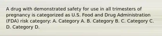 A drug with demonstrated safety for use in all trimesters of pregnancy is categorized as U.S. Food and Drug Administration (FDA) risk category: A. Category A. B. Category B. C. Category C. D. Category D.