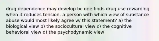 drug dependence may develop bc one finds drug use rewarding when it reduces tension. a person with which view of substance abuse would most likely agree w/ this statement? a) the biological view b) the sociocultural view c) the cognitive behavioral view d) the psychodynamic view