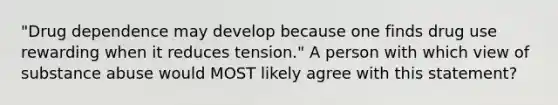 "Drug dependence may develop because one finds drug use rewarding when it reduces tension." A person with which view of substance abuse would MOST likely agree with this statement?