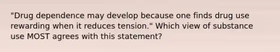 "Drug dependence may develop because one finds drug use rewarding when it reduces tension." Which view of substance use MOST agrees with this statement?