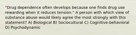 "Drug dependence often develops because one finds drug use rewarding when it reduces tension." A person with which view of substance abuse would likely agree the most strongly with this statement? A) Biological B) Sociocultural C) Cognitive-behavioral D) Psychodynamic