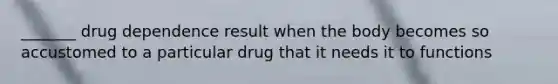 _______ drug dependence result when the body becomes so accustomed to a particular drug that it needs it to functions