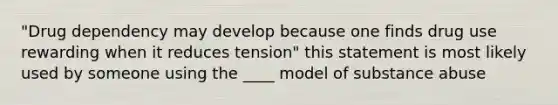 "Drug dependency may develop because one finds drug use rewarding when it reduces tension" this statement is most likely used by someone using the ____ model of substance abuse