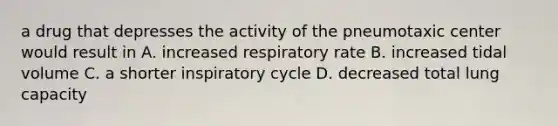 a drug that depresses the activity of the pneumotaxic center would result in A. increased respiratory rate B. increased tidal volume C. a shorter inspiratory cycle D. decreased total lung capacity