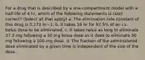 For a drug that is described by a one-compartment model with a half-life of 4 hr, which of the following statements is (are) correct? (Select all that apply) a. The elimination rate constant of this drug is 0.173 hr−1. b. It takes 16 hr for 87.5% of an i.v. bolus dose to be eliminated. c. It takes twice as long to eliminate 37.5 mg following a 50 mg bolus dose as it does to eliminate 50 mg following a 100-mg dose. d. The fraction of the administered dose eliminated by a given time is independent of the size of the dose.