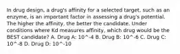 In drug design, a drug's affinity for a selected target, such as an enzyme, is an important factor in assessing a drug's potential. The higher the affinity, the better the candidate. Under conditions where Kd measures affinity, which drug would be the BEST candidate? A. Drug A: 10^-4 B. Drug B: 10^-6 C. Drug C: 10^-8 D. Drug D: 10^-10