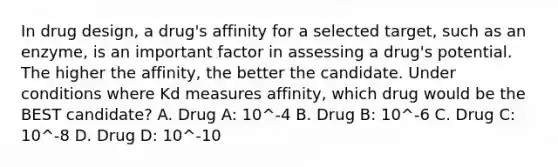 In drug design, a drug's affinity for a selected target, such as an enzyme, is an important factor in assessing a drug's potential. The higher the affinity, the better the candidate. Under conditions where Kd measures affinity, which drug would be the BEST candidate? A. Drug A: 10^-4 B. Drug B: 10^-6 C. Drug C: 10^-8 D. Drug D: 10^-10