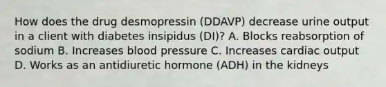 How does the drug desmopressin (DDAVP) decrease urine output in a client with diabetes insipidus (DI)? A. Blocks reabsorption of sodium B. Increases blood pressure C. Increases cardiac output D. Works as an antidiuretic hormone (ADH) in the kidneys