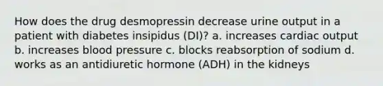 How does the drug desmopressin decrease urine output in a patient with diabetes insipidus (DI)? a. increases cardiac output b. increases blood pressure c. blocks reabsorption of sodium d. works as an antidiuretic hormone (ADH) in the kidneys