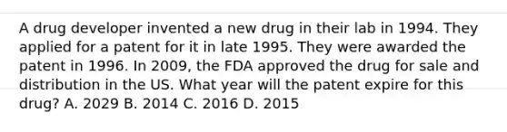 A drug developer invented a new drug in their lab in 1994. They applied for a patent for it in late 1995. They were awarded the patent in 1996. In 2009, the FDA approved the drug for sale and distribution in the US. What year will the patent expire for this drug? A. 2029 B. 2014 C. 2016 D. 2015