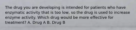 The drug you are developing is intended for patients who have enzymatic activity that is too low, so the drug is used to increase enzyme activity. Which drug would be more effective for treatment? A. Drug A B. Drug B