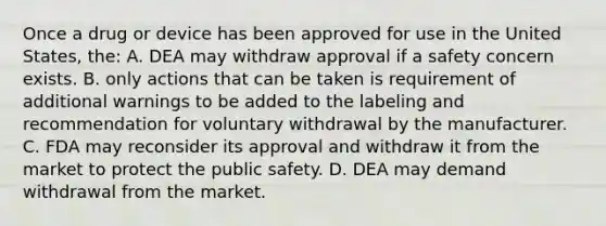 Once a drug or device has been approved for use in the United States, the: A. DEA may withdraw approval if a safety concern exists. B. only actions that can be taken is requirement of additional warnings to be added to the labeling and recommendation for voluntary withdrawal by the manufacturer. C. FDA may reconsider its approval and withdraw it from the market to protect the public safety. D. DEA may demand withdrawal from the market.