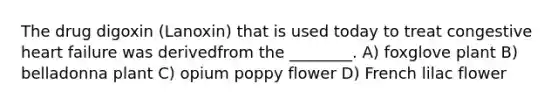 The drug digoxin (Lanoxin) that is used today to treat congestive heart failure was derivedfrom the ________. A) foxglove plant B) belladonna plant C) opium poppy flower D) French lilac flower