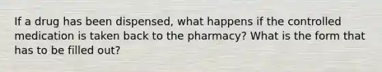 If a drug has been dispensed, what happens if the controlled medication is taken back to the pharmacy? What is the form that has to be filled out?