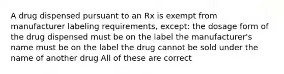 A drug dispensed pursuant to an Rx is exempt from manufacturer labeling requirements, except: the dosage form of the drug dispensed must be on the label the manufacturer's name must be on the label the drug cannot be sold under the name of another drug All of these are correct