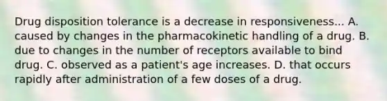 Drug disposition tolerance is a decrease in responsiveness... A. caused by changes in the pharmacokinetic handling of a drug. B. due to changes in the number of receptors available to bind drug. C. observed as a patient's age increases. D. that occurs rapidly after administration of a few doses of a drug.