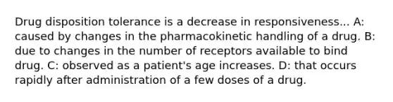 Drug disposition tolerance is a decrease in responsiveness... A: caused by changes in the pharmacokinetic handling of a drug. B: due to changes in the number of receptors available to bind drug. C: observed as a patient's age increases. D: that occurs rapidly after administration of a few doses of a drug.