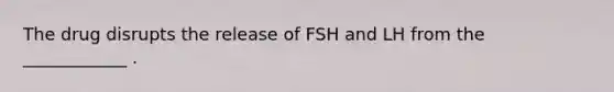 The drug disrupts the release of FSH and LH from the ____________ .