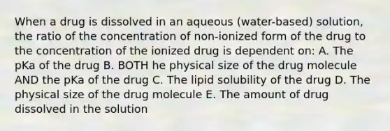 When a drug is dissolved in an aqueous (water-based) solution, the ratio of the concentration of non-ionized form of the drug to the concentration of the ionized drug is dependent on: A. The pKa of the drug B. BOTH he physical size of the drug molecule AND the pKa of the drug C. The lipid solubility of the drug D. The physical size of the drug molecule E. The amount of drug dissolved in the solution