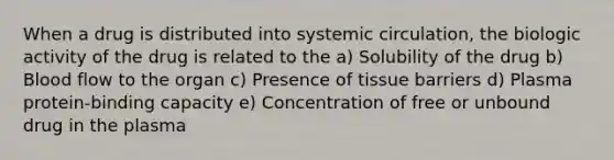 When a drug is distributed into systemic circulation, the biologic activity of the drug is related to the a) Solubility of the drug b) Blood flow to the organ c) Presence of tissue barriers d) Plasma protein-binding capacity e) Concentration of free or unbound drug in the plasma