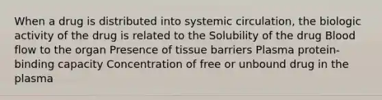 When a drug is distributed into systemic circulation, the biologic activity of the drug is related to the Solubility of the drug Blood flow to the organ Presence of tissue barriers Plasma protein-binding capacity Concentration of free or unbound drug in the plasma