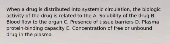 When a drug is distributed into systemic circulation, the biologic activity of the drug is related to the A. Solubility of the drug B. Blood flow to the organ C. Presence of tissue barriers D. Plasma protein-binding capacity E. Concentration of free or unbound drug in the plasma