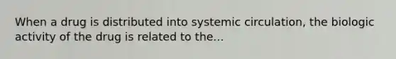 When a drug is distributed into systemic circulation, the biologic activity of the drug is related to the...