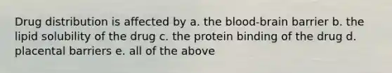 Drug distribution is affected by a. the blood-brain barrier b. the lipid solubility of the drug c. the protein binding of the drug d. placental barriers e. all of the above