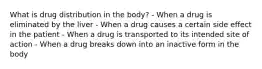 What is drug distribution in the body? - When a drug is eliminated by the liver - When a drug causes a certain side effect in the patient - When a drug is transported to its intended site of action - When a drug breaks down into an inactive form in the body