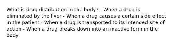 What is drug distribution in the body? - When a drug is eliminated by the liver - When a drug causes a certain side effect in the patient - When a drug is transported to its intended site of action - When a drug breaks down into an inactive form in the body