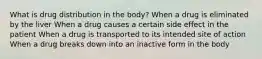 What is drug distribution in the body? When a drug is eliminated by the liver When a drug causes a certain side effect in the patient When a drug is transported to its intended site of action When a drug breaks down into an inactive form in the body