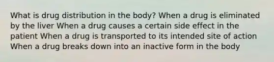 What is drug distribution in the body? When a drug is eliminated by the liver When a drug causes a certain side effect in the patient When a drug is transported to its intended site of action When a drug breaks down into an inactive form in the body