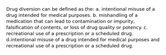 Drug diversion can be defined as the: a. intentional misuse of a drug intended for medical purposes. b. mishandling of a medication that can lead to contamination or impurity, falsification of contents, or loss of drug quality or potency. c. recreational use of a prescription or a scheduled drug. d.intentional misuse of a drug intended for medical purposes and recreational use of a prescription or a scheduled drug.