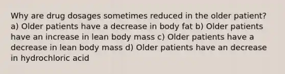 Why are drug dosages sometimes reduced in the older patient? a) Older patients have a decrease in body fat b) Older patients have an increase in lean body mass c) Older patients have a decrease in lean body mass d) Older patients have an decrease in hydrochloric acid