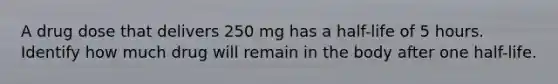 A drug dose that delivers 250 mg has a half-life of 5 hours. Identify how much drug will remain in the body after one half-life.