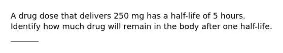 A drug dose that delivers 250 mg has a half-life of 5 hours. Identify how much drug will remain in the body after one half-life. _______