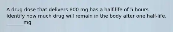 A drug dose that delivers 800 mg has a half-life of 5 hours. Identify how much drug will remain in the body after one half-life. _______mg