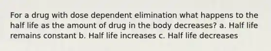 For a drug with dose dependent elimination what happens to the half life as the amount of drug in the body decreases? a. Half life remains constant b. Half life increases c. Half life decreases