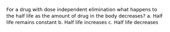 For a drug with dose independent elimination what happens to the half life as the amount of drug in the body decreases? a. Half life remains constant b. Half life increases c. Half life decreases