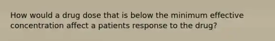 How would a drug dose that is below the minimum effective concentration affect a patients response to the drug?