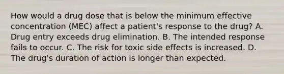 How would a drug dose that is below the minimum effective concentration (MEC) affect a patient's response to the drug? A. Drug entry exceeds drug elimination. B. The intended response fails to occur. C. The risk for toxic side effects is increased. D. The drug's duration of action is longer than expected.