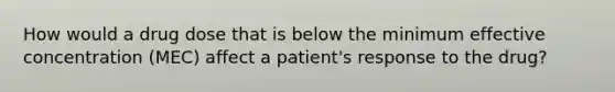 How would a drug dose that is below the minimum effective concentration (MEC) affect a patient's response to the drug?