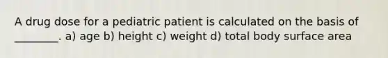 A drug dose for a pediatric patient is calculated on the basis of ________. a) age b) height c) weight d) total body surface area