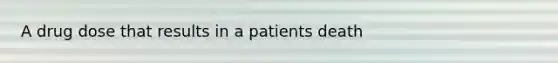 A drug dose that results in a patients death