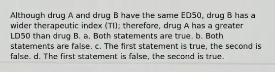 Although drug A and drug B have the same ED50, drug B has a wider therapeutic index (TI); therefore, drug A has a greater LD50 than drug B. a. Both statements are true. b. Both statements are false. c. The first statement is true, the second is false. d. The first statement is false, the second is true.